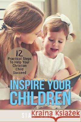 Inspire Your Children: 12 Practical Steps To Help Your Christian Child Succeed Smith, Siau 9780995397002 Bible Press