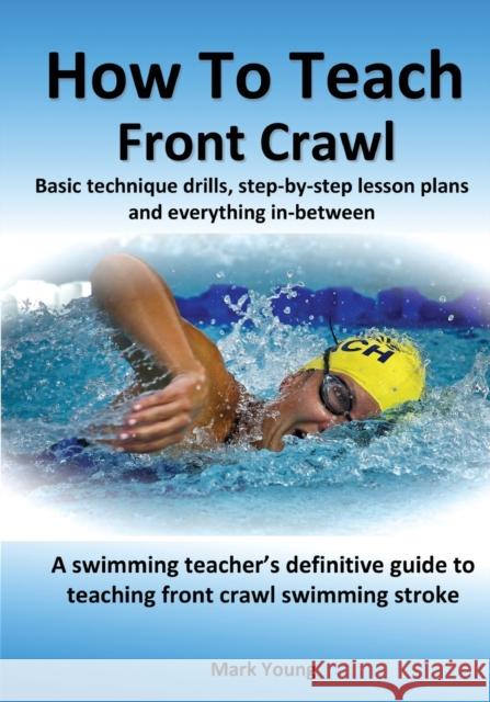 How To Teach Front Crawl: Basic technique drills, step-by-step lesson plans and everything in-between. A swimming teacher's definitive guide to Mark Young 9780995484214