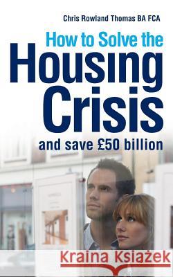 How to Solve the Housing Crisis: and save £50 billion Thomas, Chris Rowland 9780995525610