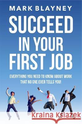Succeed In Your First Job: Everything you need to know about work - that no one ever tells you! Mark Blayney 9780995617087