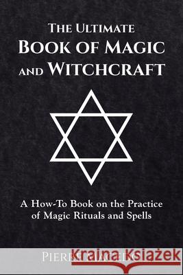 The Ultimate Book of Magic and Witchcraft: A How-to Book on the Practice of Magic Rituals and Spells Pierre Macedo 9780995974203 Leirbag Press