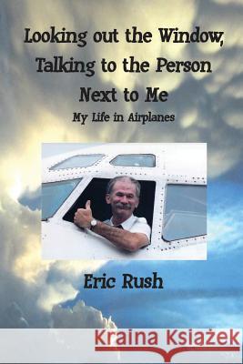 Looking Out the Window, Talking to the Person Next to Me: My Life in Airplanes Eric Rush 9780996012706 Eric Eugene Rush