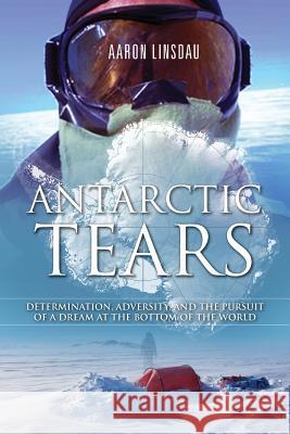 Antarctic Tears: Determination, Adversity, and the Pursuit of a Dream at the Bottom of the World Aaron Linsdau 9780996020602 Sastrugi Press