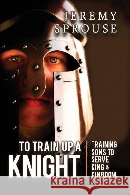 To Train Up a Knight: Training Sons to Serve King and Kingdom Jeremy Sprouse Tonja McRady Ben Giselbach 9780996043069 Kaio Publications, Inc.