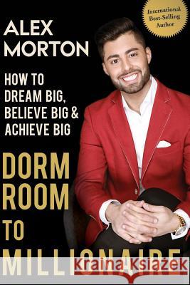 Dorm Room to Millionaire: How to Dream Big, Believe Big & Achieve Big Alex Morton 9780996148641 Beyond Publishing