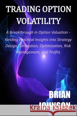 Trading Option Volatility: A Breakthrough in Option Valuation, Yielding Practical Insights into Strategy Design, Simulation, Optimization, Risk Management, and Profits Brian Johnson 9780996182331 Trading Insights, LLC