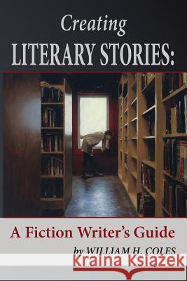 Creating Literary Stories: A Fiction Writer's Guide William H. Coles 9780996190367 Storyinliteraryfiction.com