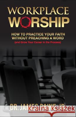 Workplace Worship: How to Practice Your Faith Without Preaching a Word, and Grow Your Career in the Process Jr. James Paine Ph. D. James Pain 9780996291408