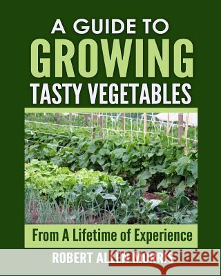 A Guide to Growing Tasty Vegetables: (From a Lifetime of Experience) Robert Allen Morris 9780996319003