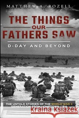 D-Day and Beyond: The Things Our Fathers Saw-The Untold Stories of the World War II Generation-Volume V Matthew a Rozell 9780996480086