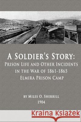A Soldier's Story: Prison Life and Other Incidents in the War of 1861-1865 - Elmira Prison Camp Miles O Sherrill 9780996535373