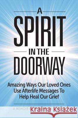 A Spirit in the Doorway: Amazing Ways Our Loved Ones Use Afterlife Messages to Help Heal Our Grief Deborah W. Childs David Landis 9780996579117