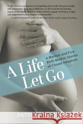 A Life Let Go: A Memoir and Five Birth Mother Stories of Closed Adoption Patricia Florin 9780996582353