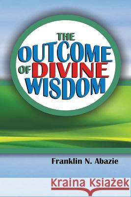 The Outcome of Divine Wisdom: The Wisdom of God Franklin Abazie 9780996626347 Miracle of God Ministries