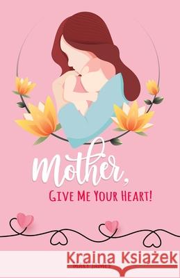 Mother, Give Me Your Heart!: How to Be a Better Mother Book for Latter-day Saints (LDS) Mary James 9780996626750