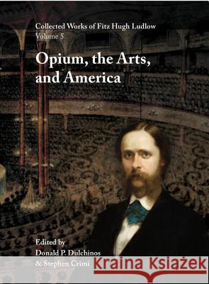 Collected Works of Fitz Hugh Ludlow, Volume 5: Opium, the Arts, and America Fitz Hugh Ludlow Donald P. Dulchinos Stephen Crimi 9780996639477 Logosophia