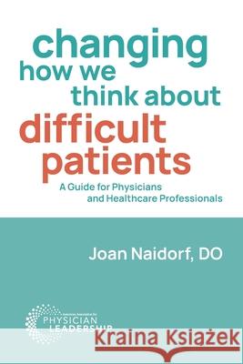 Changing How We Think about Difficult Patients: A Guide for Physicians and Healthcare Professionals Joan Naidorf 9780996663212 American Association for Physician Leadership