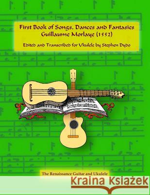 First Book of Songs, Dances and Fantasies Guillaume Morlaye (1552): Edited and Transcribed for Ukulele Stephen Dydo 9780996665957 Between Lines Books & Arts, LLC