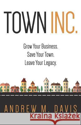 Town Inc: Grow Your Business. Save Your Town. Leave Your Legacy. Andrew M. Davis 9780996688901 Monumental Shift