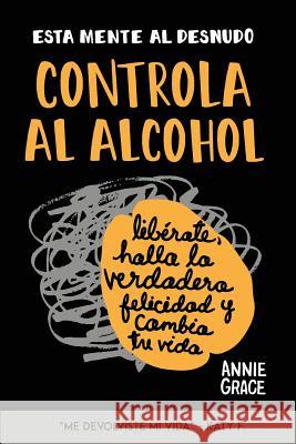 Esta Mente Al Desnudo: Controla al alcohol: libérate, halla la verdadera felicidad y cambia tu vida Grace, Annie 9780996715027 Aspn Publications