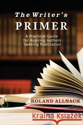 The Writer's Primer: A Practical Guide for Aspiring Authors Seeking Publication Roland Allnach 9780996785426 Tabalt Press