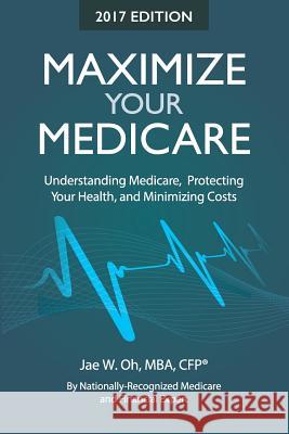 Maximize Your Medicare (2017 Edition): Understanding Medicare, Protecting Your Health, and Minimizing Costs Jae W. Oh Ani Stone 9780996798747 Gh2 Publishing Group