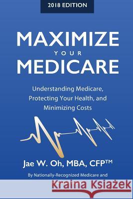 Maximize Your Medicare (2018 Edition): Understanding Medicare, Protecting Your Health, and Minimizing Costs Jae W. Oh 9780996798761 Gh2 Publishing Group