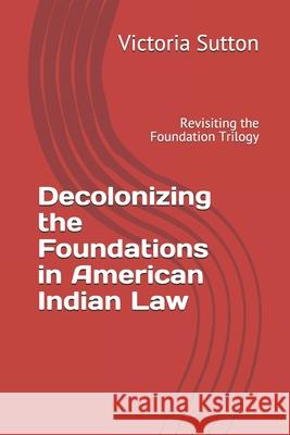 Decolonizing the Foundations in American Indian Law: Revisiting the Foundation Trilogy Victoria Sutton 9780996818681 Vargas Publishing