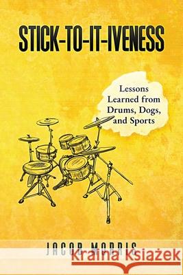 Stick-To-It-Iveness: Lessons Learned from Drums, Dogs, & Sports Jacob Morris 9780996837781 Five Minute Network, LLC