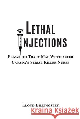 Lethal Injections: Elizabeth Tracy Mae Wettlaufer, Canada's Serial Killer Nurse Lloyd Billingsley 9780996858144