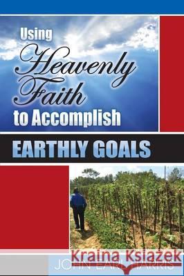 Using Heavenly Faith to Accomplish Earthly Goals John Earl Harris 9780996943208 Lowbar Publishing