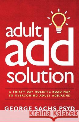 The Adult ADD Solution: A 30 Day Holistic Roadmap to Overcoming Adult ADD/ADHD Sachs Psyd, George 9780996950732 Sachs Center