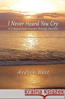 I Never Heard You Cry: A Compassionate Journey Through Abortion Ardyce West 9780996954419 Kc Lonewolf