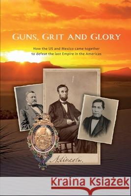 Guns, Grit, and Glory: How the US and Mexico came together to defeat the last Empire in the Americas Michael Hogan 9780996955485
