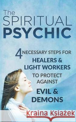 The Spiritual Psychic: 4 Necessary Steps for Healers & Light Workers to Protect Against Evil & Demons Nora Truscello 9780996978309 Nora Truscello