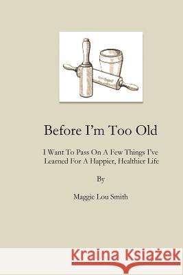 Before I'm Too Old: I Want To Pass On a Few Things I've Learned For a Happier, Healthier Life Smith, Maggie Lou 9780997024746 M. Liclar Publishing Company