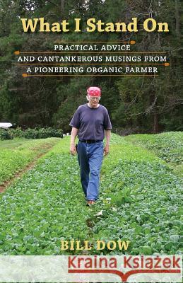 What I Stand On: Practical Advice and Cantankerous Musings from a Pioneering Organic Farmer Dow, Bill 9780997043402 Organic Leaf Press