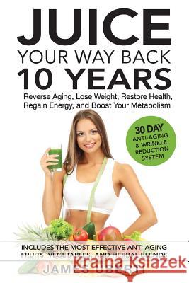 Juice Your Way Back 10 Years: Reverse Aging, Lose Weight, Restore Health, Regain Energy, and Boost Your Metabolism James Uberti 9780997067392 Juice Your Way Back