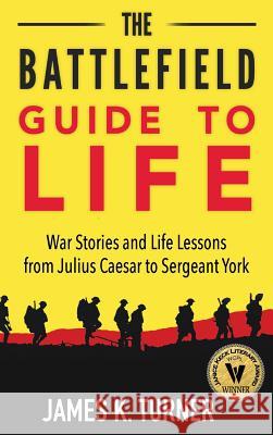 The Battlefield Guide to Life: War Stories and Life Lessons from Julius Caesar to Sergeant York James K. Turner Kevin Rowlett 9780997069044