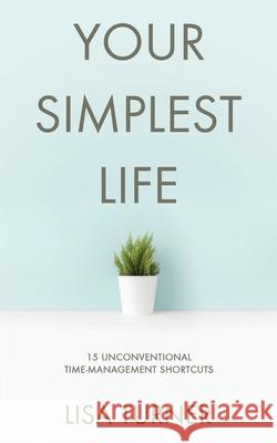 Your Simplest Life: 15 Unconventional Time Management Shortcuts - Productivity Tips and Goal-Setting Tricks So You Can Find Time to Live Lisa Turner 9780997072372 Turner Creek