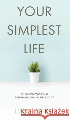 Your Simplest Life: 15 Unconventional Time Management Shortcuts - Productivity Tips and Goal-Setting Tricks So You Can Find Time to Live Lisa Turner 9780997072389 Turner Creek