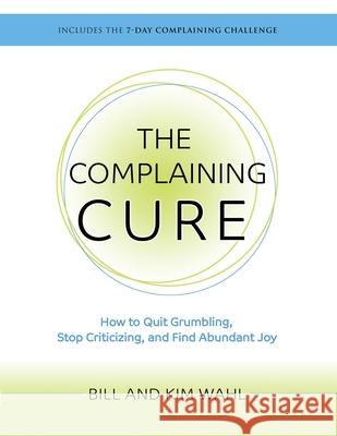 The Complaining Cure: How to Quit Grumbling, Stop Criticizing and Find Abundant Joy Bill Wahl Kim Wahl 9780997077636 River Church