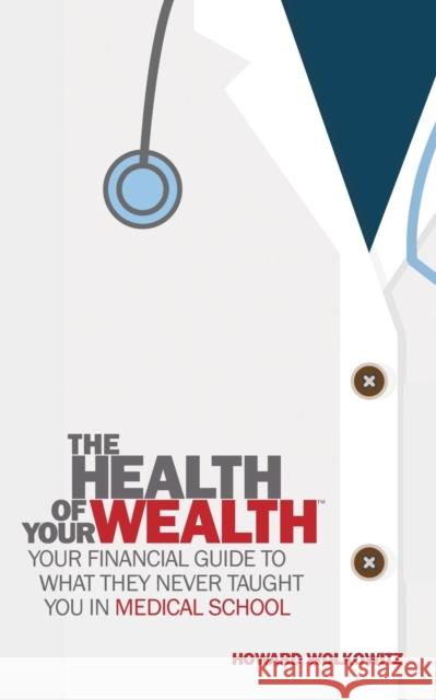 The Health of Your Wealth: What They Never Taught You in Medical School Howard Wolkowitz 9780997104240 Howard S Wolkowitz LLC