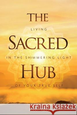 The Sacred Hub: Living in the Shimmering Light of Your True Self Robert Rabbin 9780997141665 Wetware Media