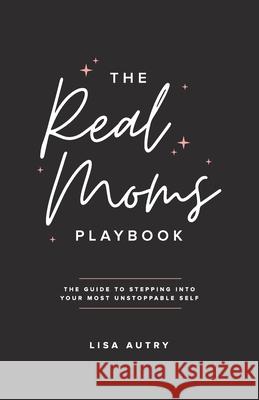 The Real Moms Playbook: The Guide To Stepping Into Your Most Unstoppable Self Lisa Autry 9780997160567