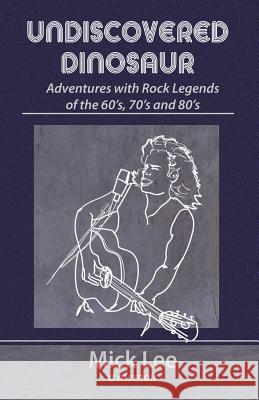 Undiscovered Dinosaur: Adventures with Rock Legends of the 60s, 70s, and 80s Mick Lee 9780997169591