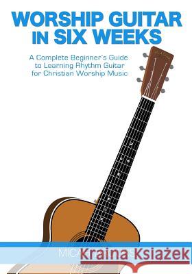 Worship Guitar In Six Weeks: A Complete Beginner's Guide to Learning Rhythm Guitar for Christian Worship Music Brooks, Micah 9780997194012 Micah Brooks Kennedy