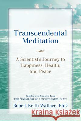 Transcendental Meditation: A Scientist's Journey to Happiness, Health, and Peace, Adapted and Updated from The Physiology of Consciousness: Part Wallace, Robert Keith 9780997220711