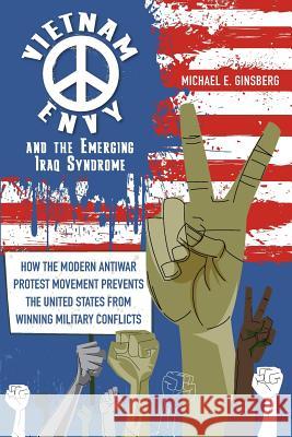 Vietnam Envy and the Emerging Iraq Syndrome: How the Modern Antiwar Protest Movement Prevents the United States from Winning Military Conflicts Michael E. Ginsberg 9780997233704