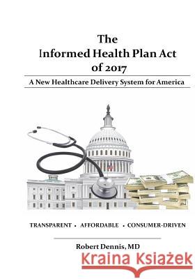 The Informed Health Plan Act of 2017: Deluxe Color Edition: A New Healthcare Delivery System For America Dennis MD, Robert 9780997424003